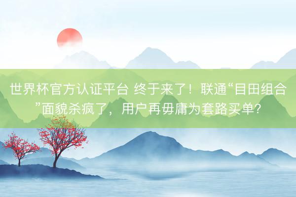 世界杯官方认证平台 终于来了！联通“目田组合”面貌杀疯了，用户再毋庸为套路买单？