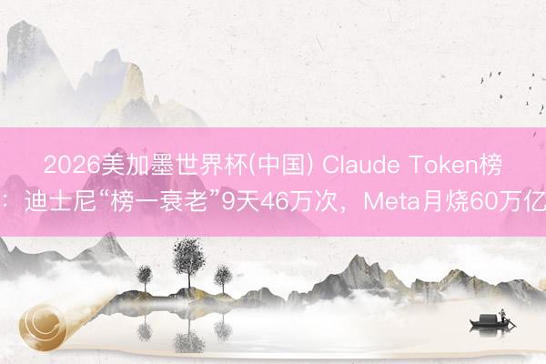 2026美加墨世界杯(中国) Claude Token榜：迪士尼“榜一衰老”9天46万次，Meta月烧60万亿