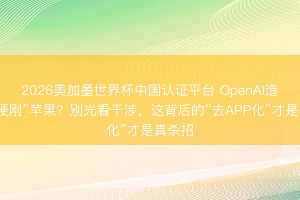 2026美加墨世界杯中国认证平台 OpenAI造手机“硬刚”苹果？别光看干涉，这背后的“去APP化”才是真杀招