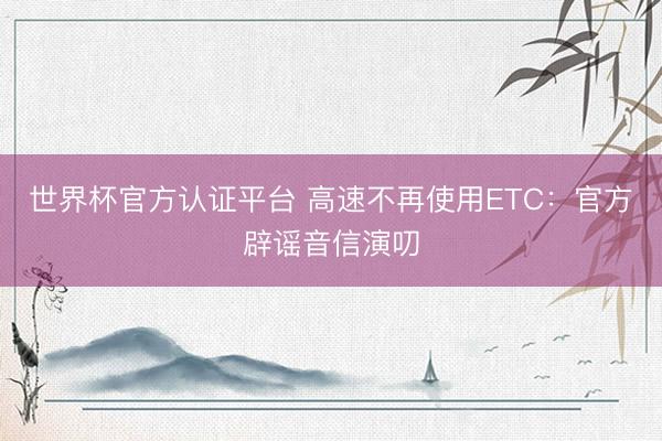 世界杯官方认证平台 高速不再使用ETC：官方辟谣音信演叨
