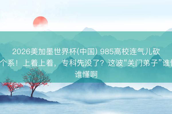 2026美加墨世界杯(中国) 985高校连气儿砍掉2个系！上着上着，专科先没了？这波“关门弟子”谁懂啊