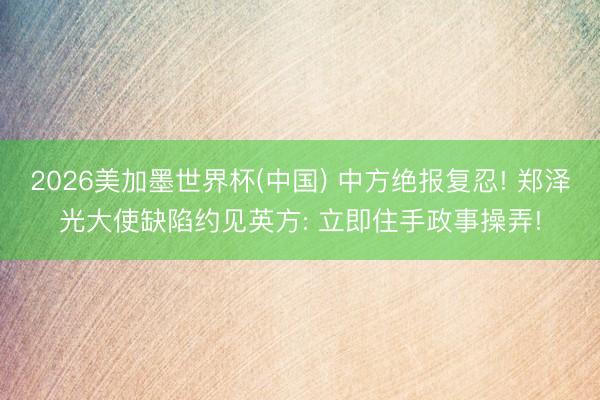 2026美加墨世界杯(中国) 中方绝报复忍! 郑泽光大使缺陷约见英方: 立即住手政事操弄!