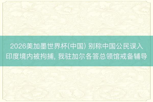 2026美加墨世界杯(中国) 别称中国公民误入印度境内被拘捕， 我驻加尔各答总领馆戒备辅导