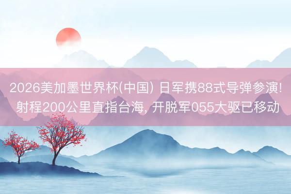2026美加墨世界杯(中国) 日军携88式导弹参演! 射程200公里直指台海， 开脱军055大驱已移动