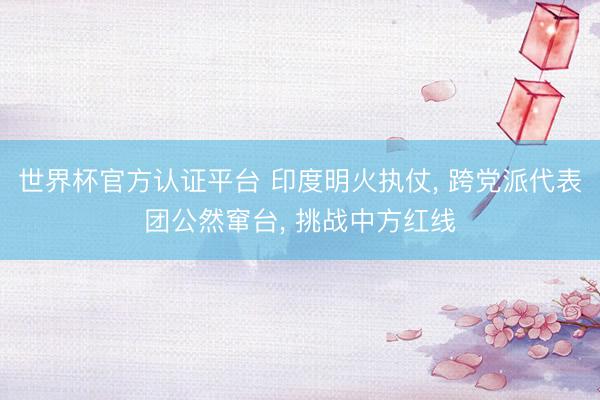 世界杯官方认证平台 印度明火执仗， 跨党派代表团公然窜台， 挑战中方红线