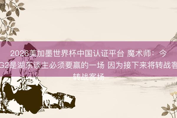 2026美加墨世界杯中国认证平台 魔术师：今晚G2是湖东谈主必须要赢的一场 因为接下来将转战客场