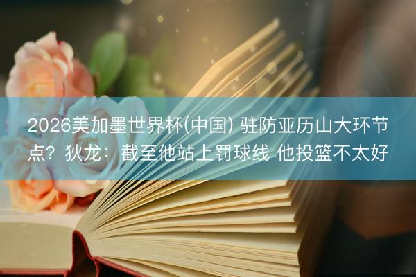 2026美加墨世界杯(中国) 驻防亚历山大环节点？狄龙：截至他站上罚球线 他投篮不太好