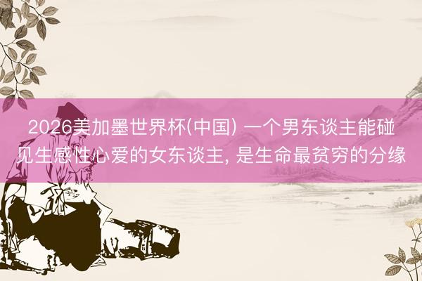 2026美加墨世界杯(中国) 一个男东谈主能碰见生感性心爱的女东谈主， 是生命最贫穷的分缘