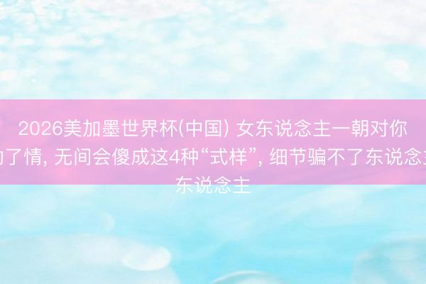 2026美加墨世界杯(中国) 女东说念主一朝对你动了情， 无间会傻成这4种“式样”， 细节骗不了东说念主
