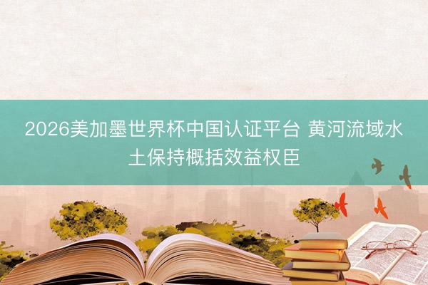 2026美加墨世界杯中国认证平台 黄河流域水土保持概括效益权臣