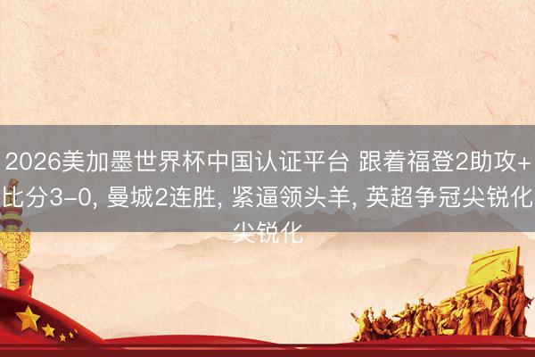 2026美加墨世界杯中国认证平台 跟着福登2助攻+比分3-0， 曼城2连胜， 紧逼领头羊， 英超争冠尖锐化