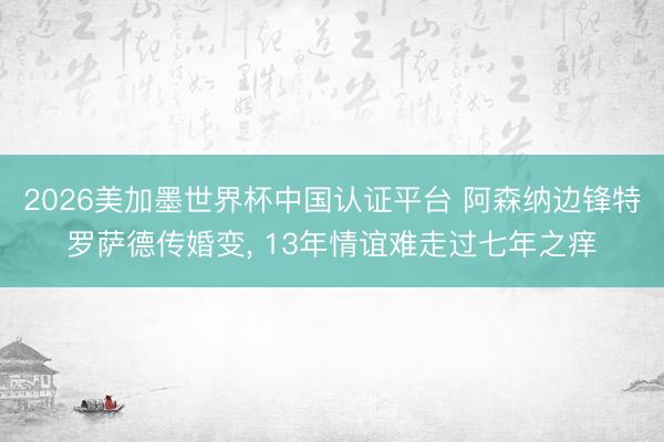 2026美加墨世界杯中国认证平台 阿森纳边锋特罗萨德传婚变, 13年情谊难走过七年之痒