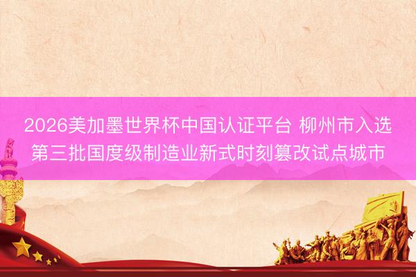 2026美加墨世界杯中国认证平台 柳州市入选第三批国度级制造业新式时刻篡改试点城市