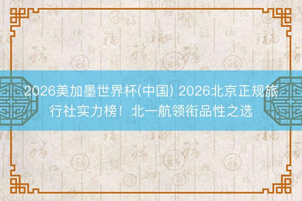 2026美加墨世界杯(中国) 2026北京正规旅行社实力榜！北一航领衔品性之选
