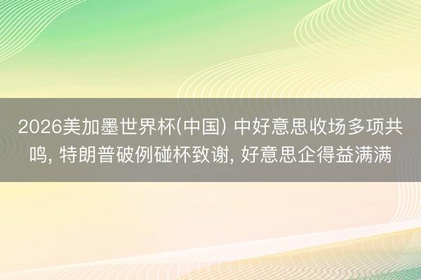 2026美加墨世界杯(中国) 中好意思收场多项共鸣， 特朗普破例碰杯致谢， 好意思企得益满满