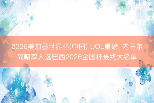 2026美加墨世界杯(中国) UOL重磅: 内马尔简略率入选巴西2026全国杯最终大名单