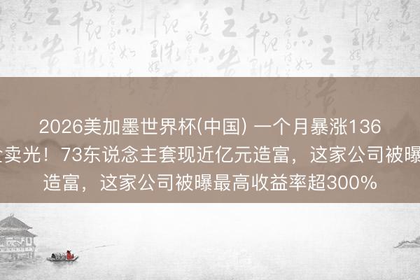 2026美加墨世界杯(中国) 一个月暴涨136%，职工握股三天全卖光！73东说念主套现近亿元造富，这家公司被曝最高收益率超300%