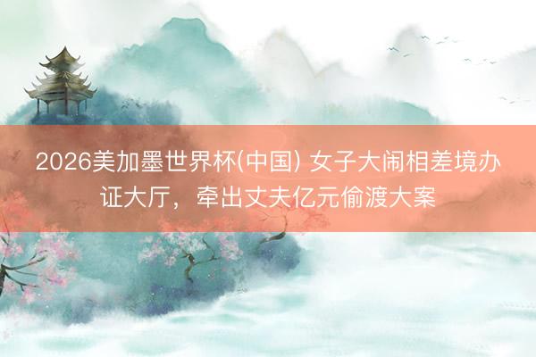 2026美加墨世界杯(中国) 女子大闹相差境办证大厅，牵出丈夫亿元偷渡大案