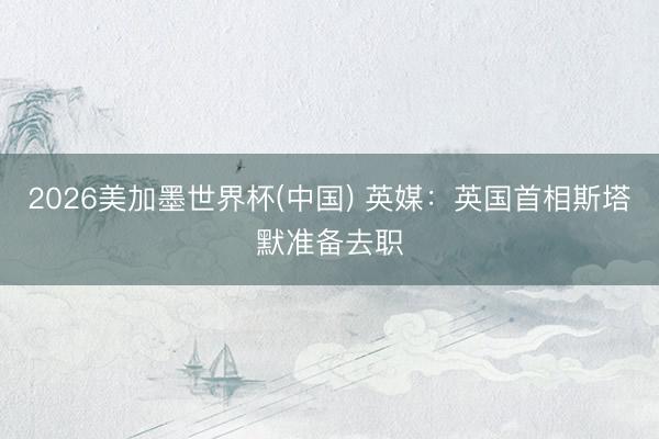 2026美加墨世界杯(中国) 英媒：英国首相斯塔默准备去职