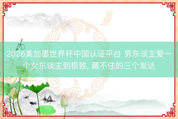 2026美加墨世界杯中国认证平台 男东谈主爱一个女东谈主到极致， 藏不住的三个发达