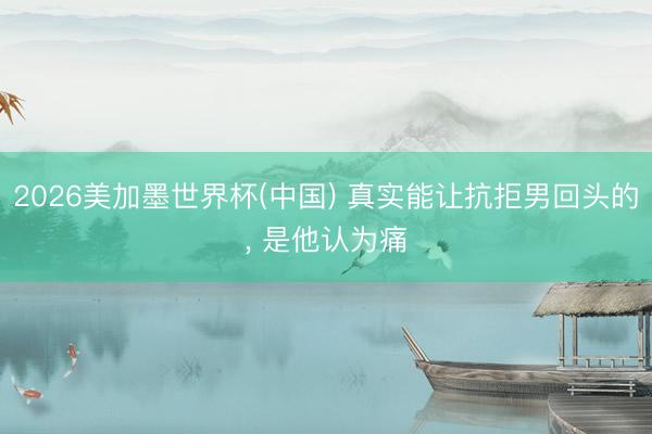 2026美加墨世界杯(中国) 真实能让抗拒男回头的, 是他认为痛