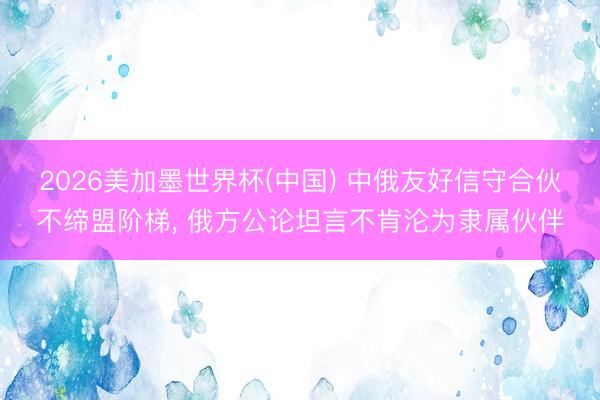 2026美加墨世界杯(中国) 中俄友好信守合伙不缔盟阶梯， 俄方公论坦言不肯沦为隶属伙伴