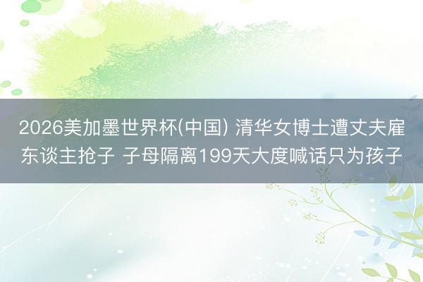 2026美加墨世界杯(中国) 清华女博士遭丈夫雇东谈主抢子 子母隔离199天大度喊话只为孩子