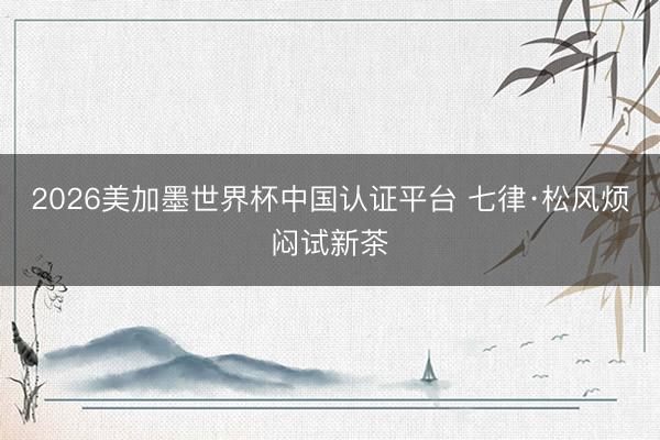 2026美加墨世界杯中国认证平台 七律·松风烦闷试新茶