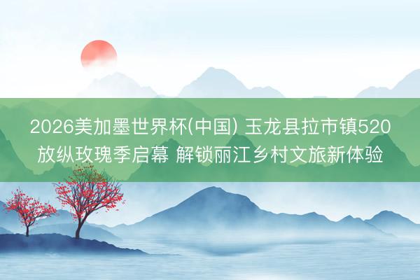2026美加墨世界杯(中国) 玉龙县拉市镇520放纵玫瑰季启幕 解锁丽江乡村文旅新体验