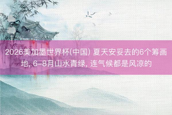 2026美加墨世界杯(中国) 夏天安妥去的6个筹画地, 6-8月山水青绿, 连气候都是风凉的