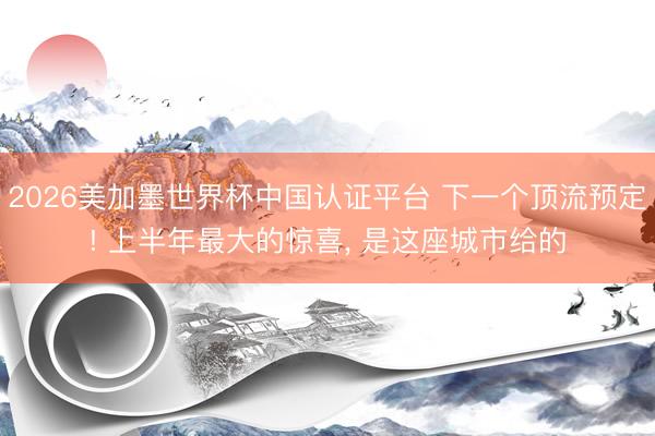 2026美加墨世界杯中国认证平台 下一个顶流预定! 上半年最大的惊喜， 是这座城市给的