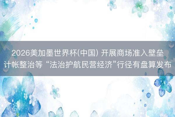 2026美加墨世界杯(中国) 开展商场准入壁垒计帐整治等 “法治护航民营经济”行径有盘算发布