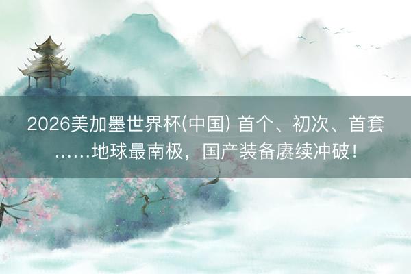 2026美加墨世界杯(中国) 首个、初次、首套……地球最南极，国产装备赓续冲破！