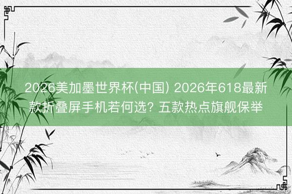 2026美加墨世界杯(中国) 2026年618最新款折叠屏手机若何选? 五款热点旗舰保举
