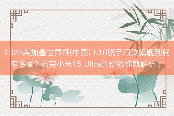 2026美加墨世界杯(中国) 618脱手旧款旗舰到底有多香? 看完小米15 Ultra的价钱你就解析了