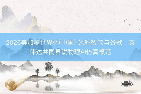 2026美加墨世界杯(中国) 光轮智能与谷歌、英伟达共同界说物理AI仿真模范