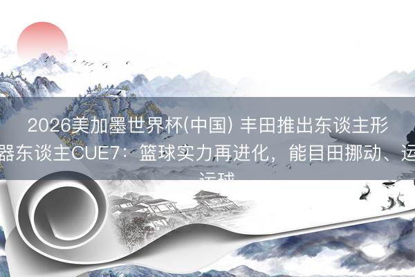 2026美加墨世界杯(中国) 丰田推出东谈主形机器东谈主CUE7：篮球实力再进化，能目田挪动、运球