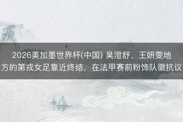 2026美加墨世界杯(中国) 吴澄舒、王妍雯地方的第戎女足靠近终结，在法甲赛前粉饰队徽抗议