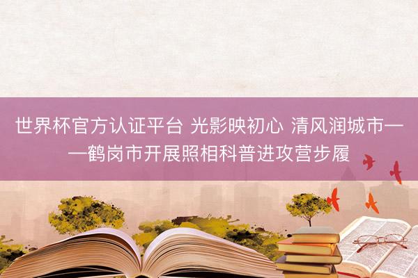 世界杯官方认证平台 光影映初心 清风润城市——鹤岗市开展照相科普进攻营步履