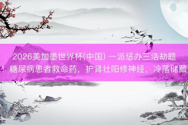 2026美加墨世界杯(中国) 一派惩办三浩劫题!糖尿病患者救命药,护肾壮阳修神经,冷落储藏