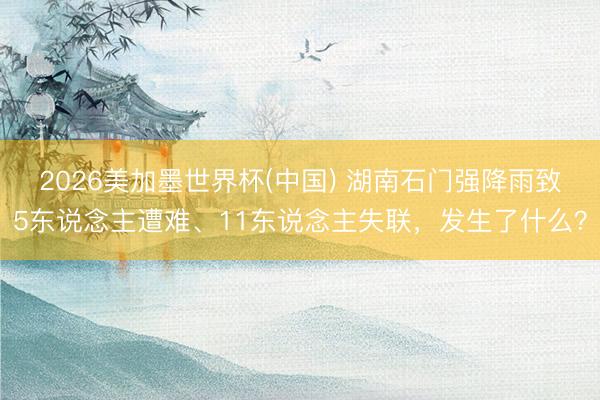 2026美加墨世界杯(中国) 湖南石门强降雨致5东说念主遭难、11东说念主失联，发生了什么？