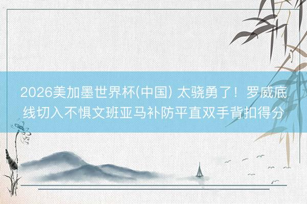 2026美加墨世界杯(中国) 太骁勇了！罗威底线切入不惧文班亚马补防平直双手背扣得分