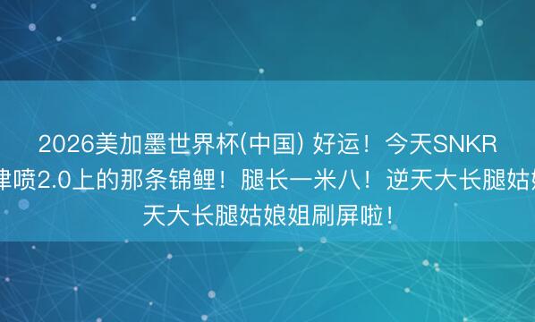 2026美加墨世界杯(中国) 好运!今天SNKRS你就是天津喷2.0上的那条锦鲤!腿长一米八!逆天大长腿姑娘姐刷屏啦!