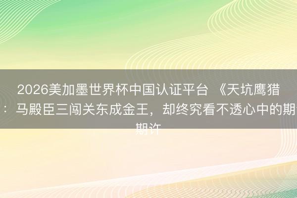 2026美加墨世界杯中国认证平台 《天坑鹰猎》：马殿臣三闯关东成金王，却终究看不透心中的期许