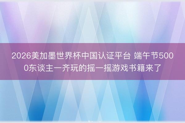 2026美加墨世界杯中国认证平台 端午节5000东谈主一齐玩的摇一摇游戏书籍来了