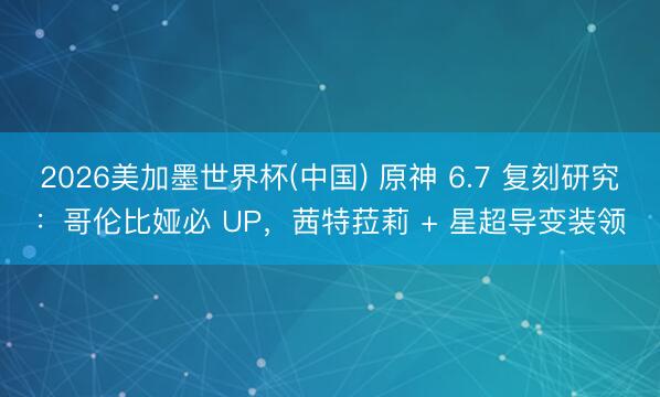 2026美加墨世界杯(中国) 原神 6.7 复刻研究：哥伦比娅必 UP，茜特菈莉 + 星超导变装领