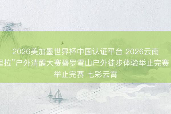 2026美加墨世界杯中国认证平台 2026云南“大香格里拉”户外清醒大赛碧罗雪山户外徒步体验举止完赛 七彩云霄