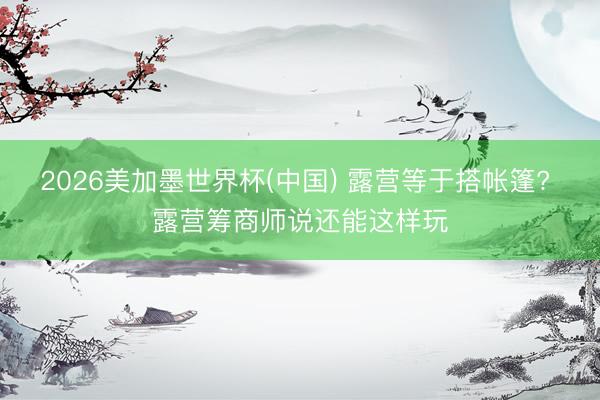 2026美加墨世界杯(中国) 露营等于搭帐篷? 露营筹商师说还能这样玩