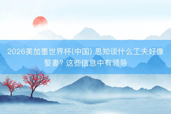2026美加墨世界杯(中国) 思知谈什么工夫好像娶妻? 这些信息中有领导