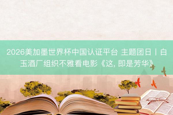 2026美加墨世界杯中国认证平台 主题团日丨白玉酒厂组织不雅看电影《这, 即是芳华》